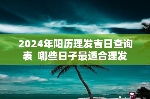 2025年阳历理发吉日查询表 哪些日子最适合理发