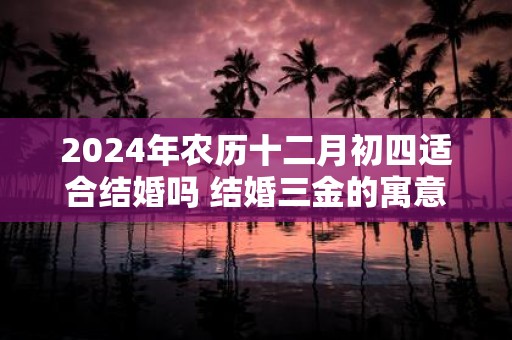2025年农历十二月初四适合结婚吗 结婚三金的寓意是什么
