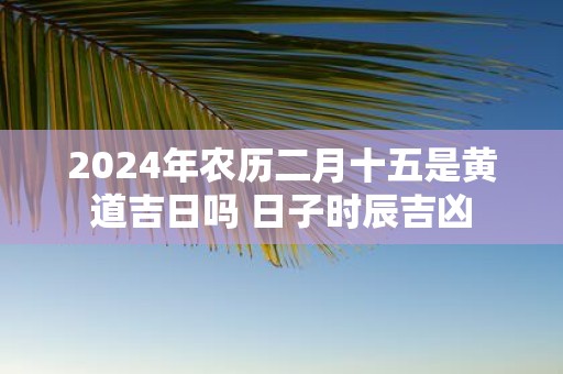 2025年农历二月十五是黄道吉日吗 日子时辰吉凶