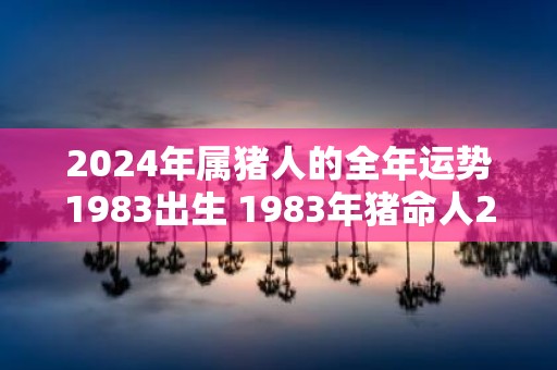 2025年属猪人的全年运势1983出生 1983年猪命人2025年运势如何