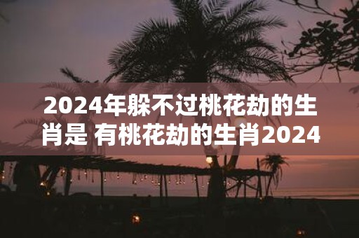2025年躲不过桃花劫的生肖是 有桃花劫的生肖2025