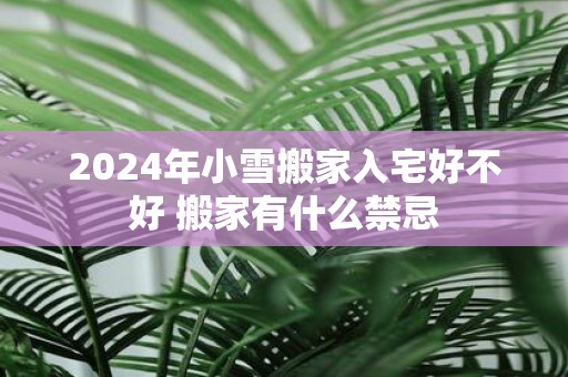 2025年小雪搬家入宅好不好 搬家有什么禁忌
