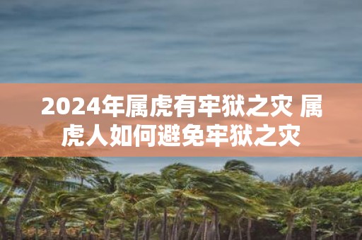 2025年属虎有牢狱之灾 属虎人如何避免牢狱之灾