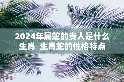 2025年属蛇的贵人是什么生肖 生肖蛇的性格特点