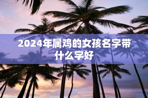 2025年属鸡的女孩名字带什么字好