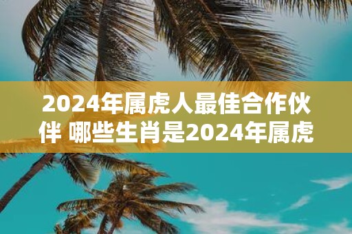 2025年属虎人最佳合作伙伴 哪些生肖是2025年属虎人最佳合作伙伴