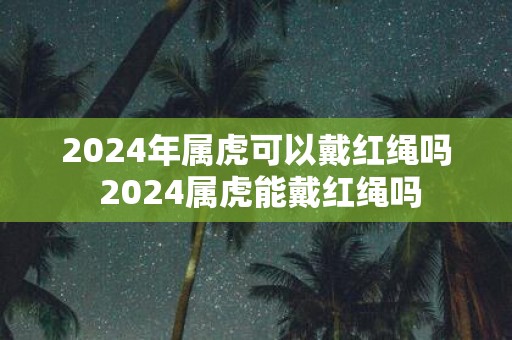 2025年属虎可以戴红绳吗 2025属虎能戴红绳吗