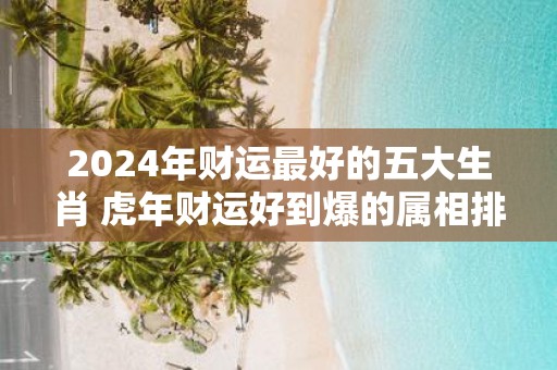 2025年财运最好的五大生肖 虎年财运好到爆的属相排名