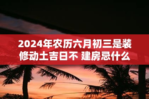 2025年农历六月初三是装修动土吉日不 建房忌什么日子