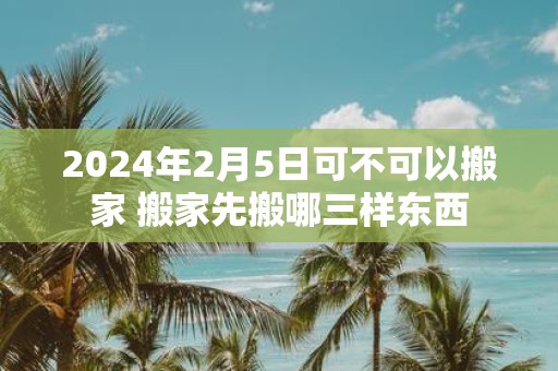 2025年2月5日可不可以搬家 搬家先搬哪三样东西