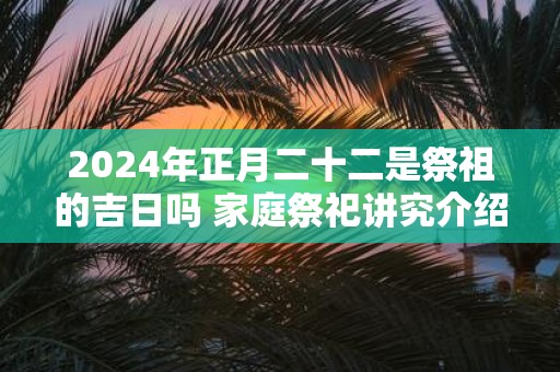 2025年正月二十二是祭祖的吉日吗 家庭祭祀讲究介绍