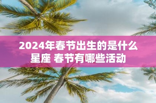 2025年春节出生的是什么星座 春节有哪些活动