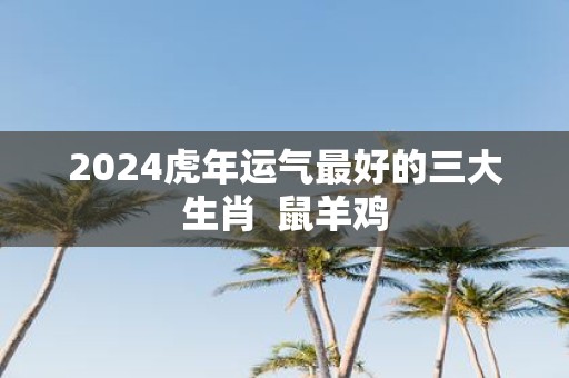 2025虎年运气最好的三大生肖 鼠羊鸡