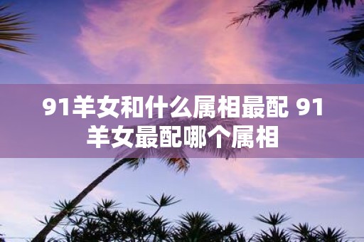 91羊女和什么属相最配 91羊女最配哪个属相