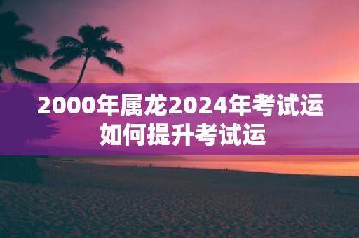 2000年属龙2025年考试运 如何提升考试运