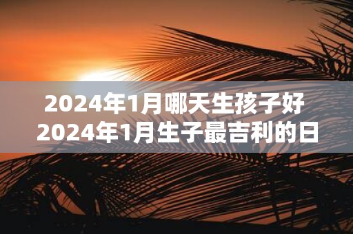 2025年1月哪天生孩子好 2025年1月生子最吉利的日子