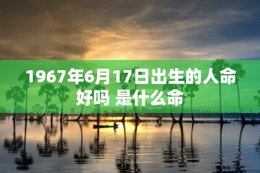 1967年6月17日出生的人命好吗 是什么命