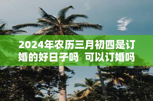 2025年农历三月初四是订婚的好日子吗 可以订婚吗