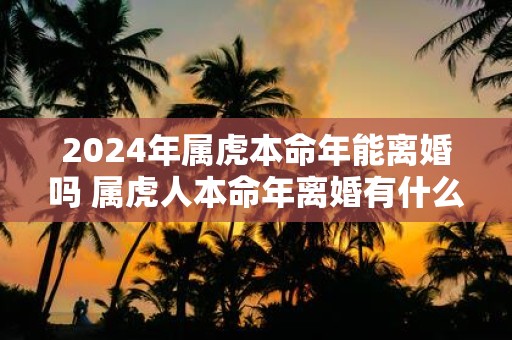 2025年属虎本命年能离婚吗 属虎人本命年离婚有什么影响