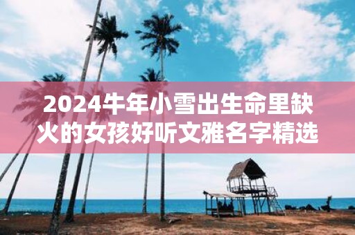 2025牛年小雪出生命里缺火的女孩好听文雅名字精选集