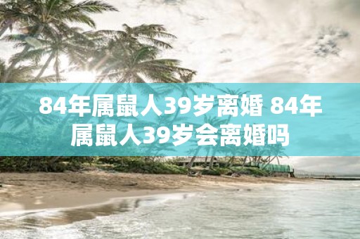 84年属鼠人39岁离婚 84年属鼠人39岁会离婚吗