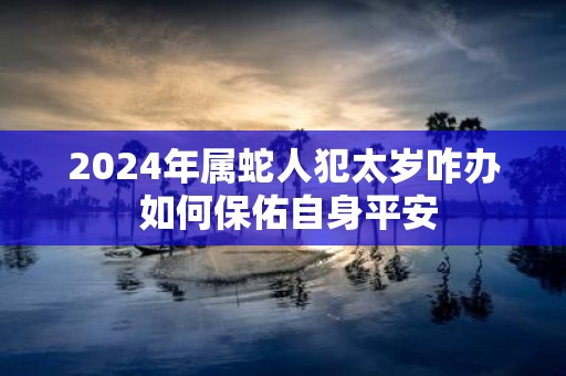 2025年属蛇人犯太岁咋办 如何保佑自身平安