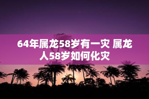 64年属龙58岁有一灾 属龙人58岁如何化灾