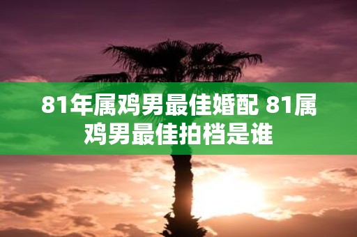81年属鸡男最佳婚配 81属鸡男最佳拍档是谁