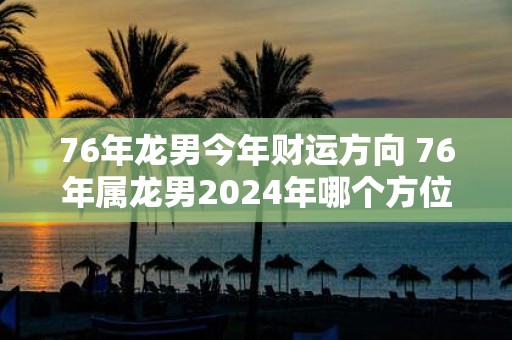 76年龙男今年财运方向 76年属龙男2025年哪个方位财运最好