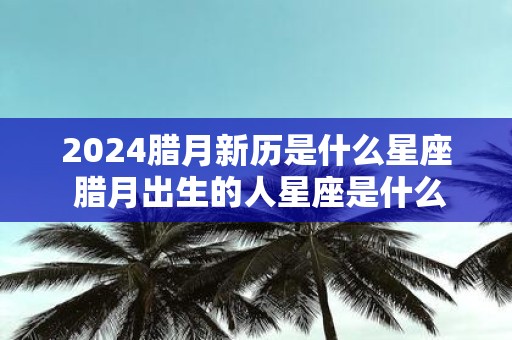 2025腊月新历是什么星座 腊月出生的人星座是什么