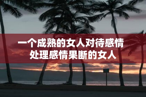 一个成熟的女人对待感情 处理感情果断的女人