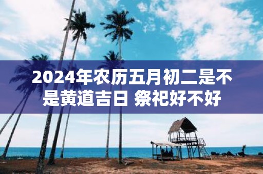 2025年农历五月初二是不是黄道吉日 祭祀好不好