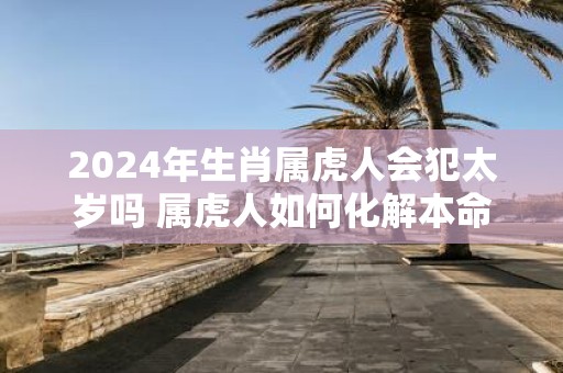 2025年生肖属虎人会犯太岁吗 属虎人如何化解本命年厄运