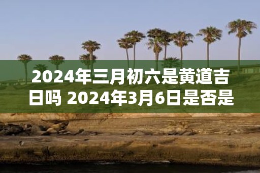 2025年三月初六是黄道吉日吗 2025年3月6日是否是黄道吉日