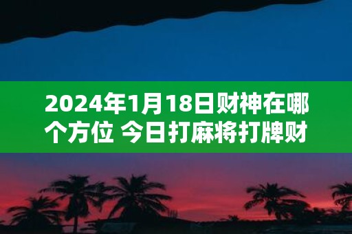 2025年1月18日财神在哪个方位 今日打麻将打牌财运方位