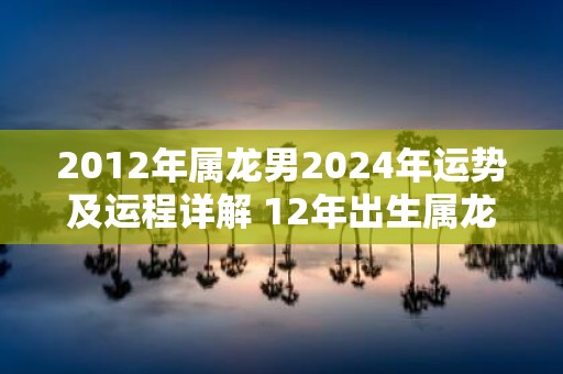 2012年属龙男2025年运势及运程详解 12年出生属龙人2025全年每月运势男性