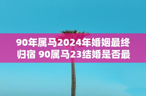 90年属马2025年婚姻最终归宿 90属马23结婚是否最终确定