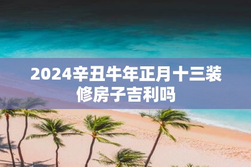 2025辛丑牛年正月十三装修房子吉利吗