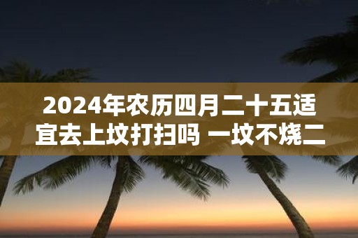 2025年农历四月二十五适宜去上坟打扫吗 一坟不烧二纸是什么