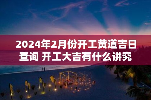 2025年2月份开工黄道吉日查询 开工大吉有什么讲究