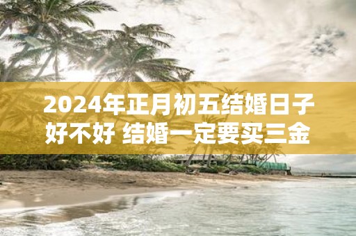 2025年正月初五结婚日子好不好 结婚一定要买三金吗