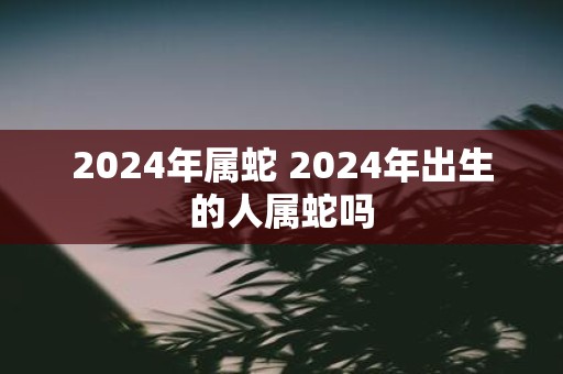 2025年属蛇 2025年出生的人属蛇吗