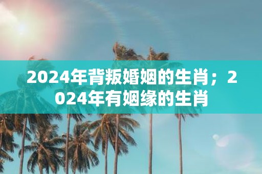 2025年背叛婚姻的生肖；2025年有姻缘的生肖