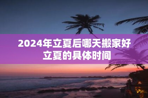 2025年立夏后哪天搬家好 立夏的具体时间