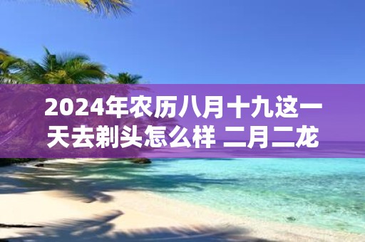 2025年农历八月十九这一天去剃头怎么样 二月二龙抬头习俗