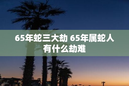 65年蛇三大劫 65年属蛇人有什么劫难