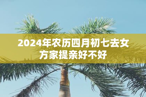 2025年农历四月初七去女方家提亲好不好