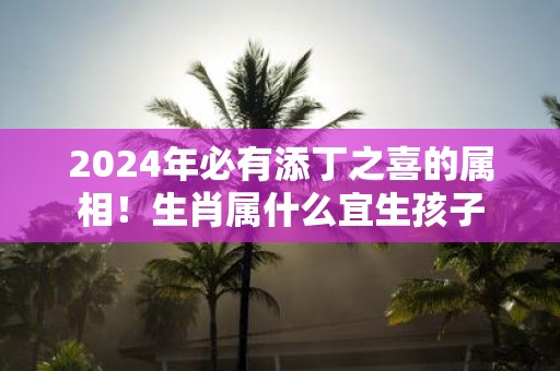 2025年必有添丁之喜的属相！生肖属什么宜生孩子