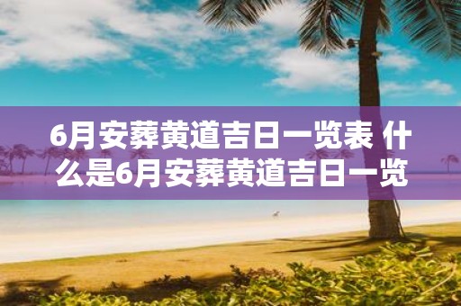 6月安葬黄道吉日一览表 什么是6月安葬黄道吉日一览表