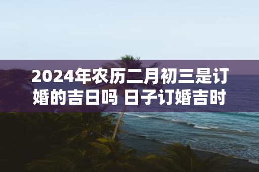 2025年农历二月初三是订婚的吉日吗 日子订婚吉时一览